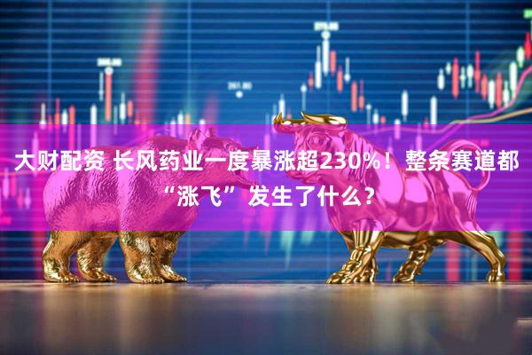 大财配资 长风药业一度暴涨超230%！整条赛道都“涨飞” 发生了什么？