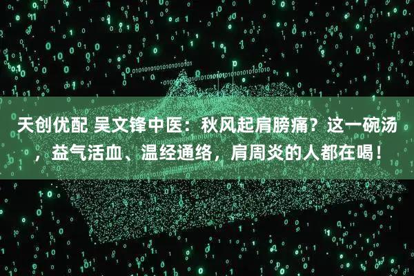 天创优配 吴文锋中医：秋风起肩膀痛？这一碗汤，益气活血、温经通络，肩周炎的人都在喝！