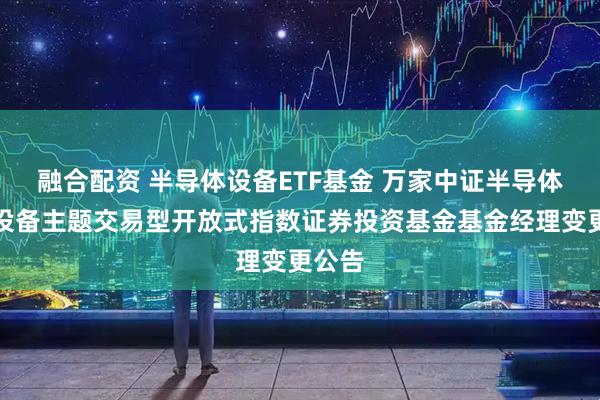 融合配资 半导体设备ETF基金 万家中证半导体材料设备主题交易型开放式指数证券投资基金基金经理变更公告