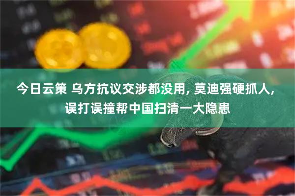 今日云策 乌方抗议交涉都没用, 莫迪强硬抓人, 误打误撞帮中国扫清一大隐患