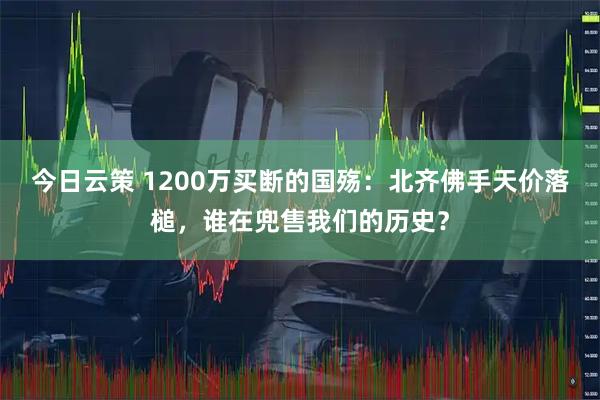 今日云策 1200万买断的国殇：北齐佛手天价落槌，谁在兜售我们的历史？
