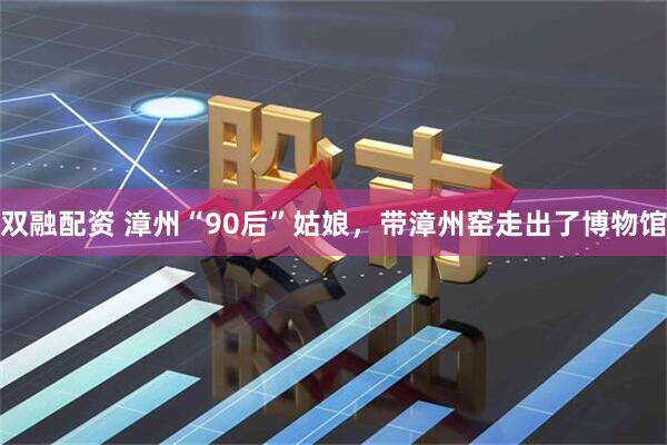 双融配资 漳州“90后”姑娘，带漳州窑走出了博物馆