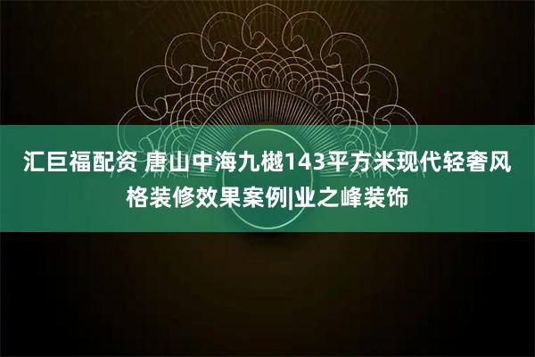 汇巨福配资 唐山中海九樾143平方米现代轻奢风格装修效果案例|业之峰装饰