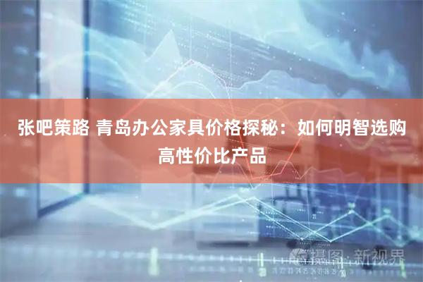 张吧策路 青岛办公家具价格探秘：如何明智选购高性价比产品