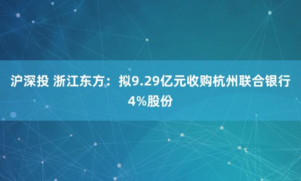 沪深投 浙江东方：拟9.29亿元收购杭州联合银行4%股份