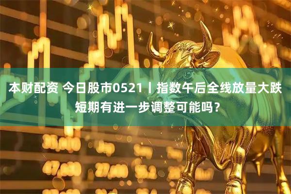 本财配资 今日股市0521丨指数午后全线放量大跌 短期有进一步调整可能吗？