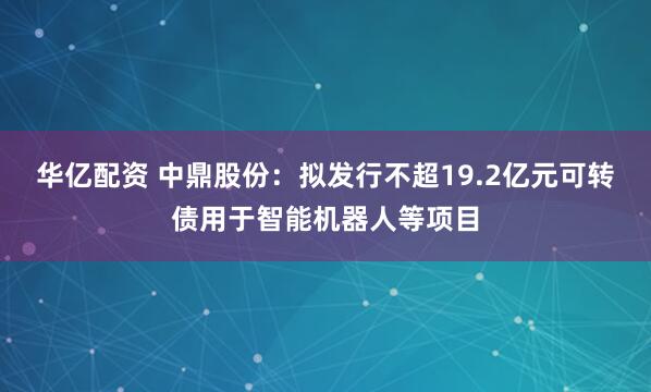 华亿配资 中鼎股份：拟发行不超19.2亿元可转债用于智能机器人等项目