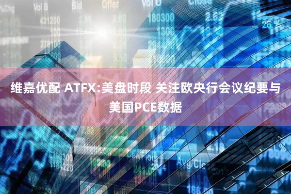 维嘉优配 ATFX:美盘时段 关注欧央行会议纪要与美国PCE数据