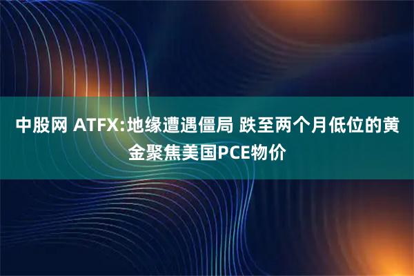 中股网 ATFX:地缘遭遇僵局 跌至两个月低位的黄金聚焦美国PCE物价