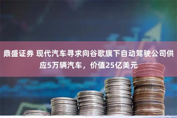 鼎盛证券 现代汽车寻求向谷歌旗下自动驾驶公司供应5万辆汽车，价值25亿美元