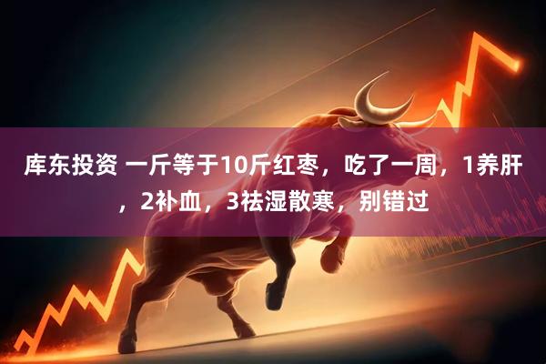 库东投资 一斤等于10斤红枣，吃了一周，1养肝，2补血，3祛湿散寒，别错过