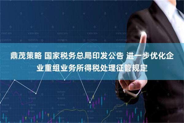 鼎茂策略 国家税务总局印发公告 进一步优化企业重组业务所得税处理征管规定