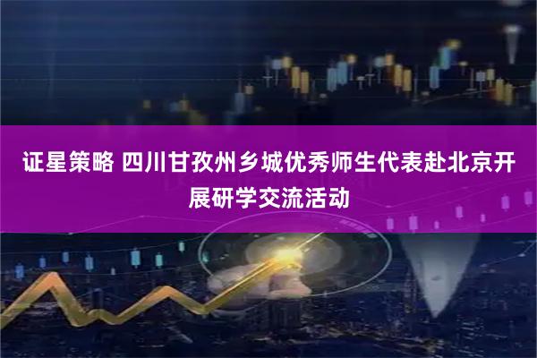 证星策略 四川甘孜州乡城优秀师生代表赴北京开展研学交流活动