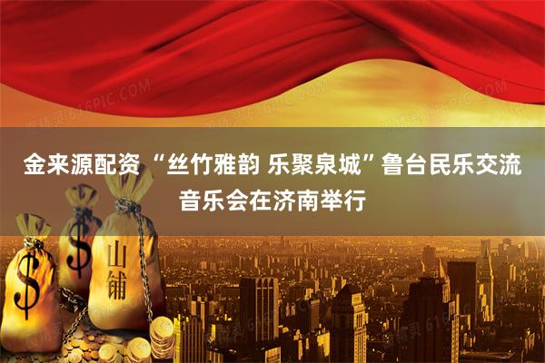 金来源配资 “丝竹雅韵 乐聚泉城”鲁台民乐交流音乐会在济南举行